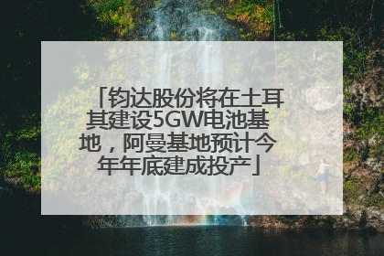 钧达股份将在土耳其建设5GW电池基地，阿曼基地预计今年年底建成投产