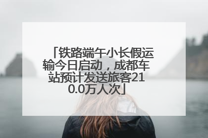 铁路端午小长假运输今日启动，成都车站预计发送旅客210.0万人次