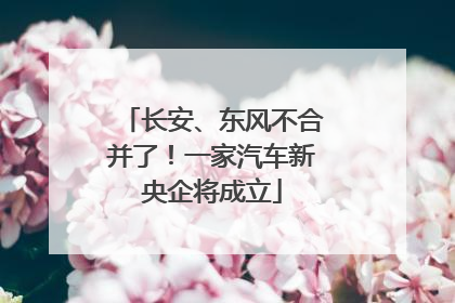 长安、东风不合并了！一家汽车新央企将成立