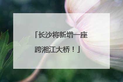 长沙将新增一座跨湘江大桥！