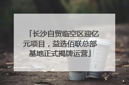 长沙自贸临空区迎亿元项目，益选佰联总部基地正式揭牌运营