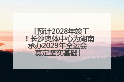 预计2028年竣工！长沙奥体中心为湖南承办2029年全运会奠定坚实基础