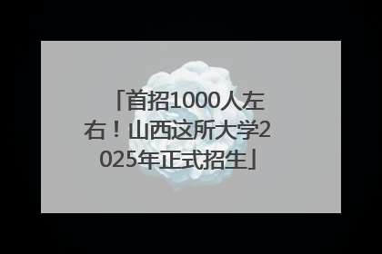 首招1000人左右！山西这所大学2025年正式招生