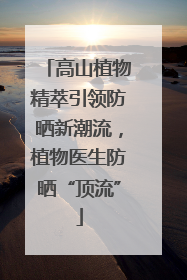 高山植物精萃引领防晒新潮流，植物医生防晒“顶流”