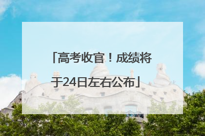 高考收官！成绩将于24日左右公布