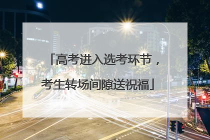 高考进入选考环节，考生转场间隙送祝福