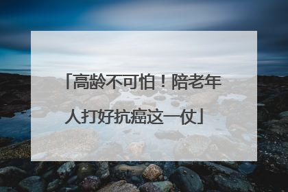 高龄不可怕！陪老年人打好抗癌这一仗