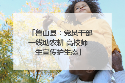 鲁山县：党员干部一线助农耕 高校师生宣传护生态