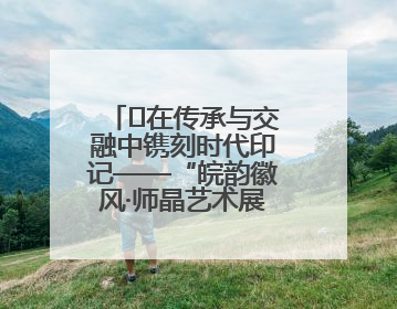 ﻿在传承与交融中镌刻时代印记——“皖韵徽风·师晶艺术展”圆满落幕
