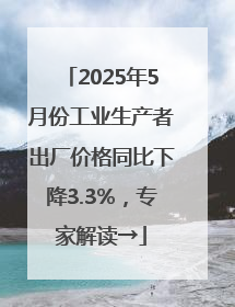 2025年5月份工业生产者出厂价格同比下降3.3%，专家解读→