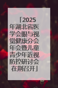 2025年湖北省医学会眼与视觉健康分会年会暨儿童青少年近视防控研讨会在荆召开