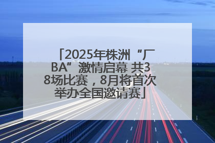 2025年株洲“厂BA”激情启幕 共38场比赛，8月将首次举办全国邀请赛