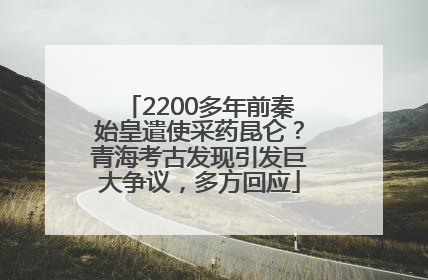 2200多年前秦始皇遣使采药昆仑？青海考古发现引发巨大争议，多方回应