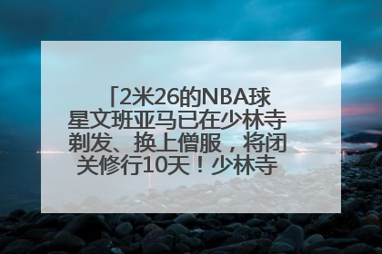 2米26的NBA球星文班亚马已在少林寺剃发、换上僧服，将闭关修行10天！少林寺回应：人在寺里
