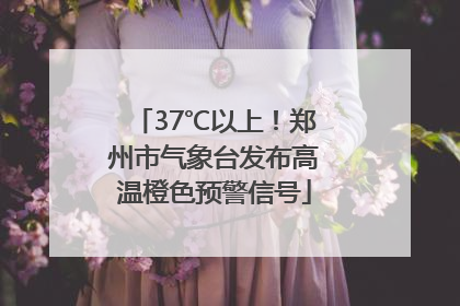 37℃以上！郑州市气象台发布高温橙色预警信号