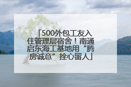 500外包工友入住管理层宿舍！南通启东海工基地用“腾房诚意”拴心留人