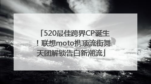 520最佳跨界CP诞生！联想moto携顶流街舞天团解锁告白新潮流