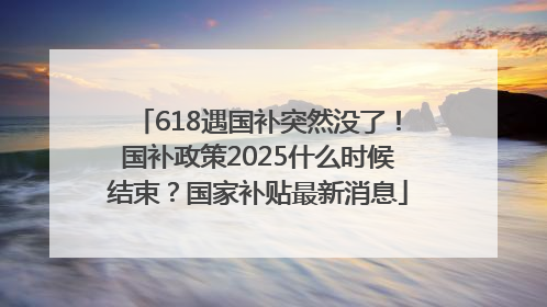 618遇国补突然没了！国补政策2025什么时候结束？国家补贴最新消息