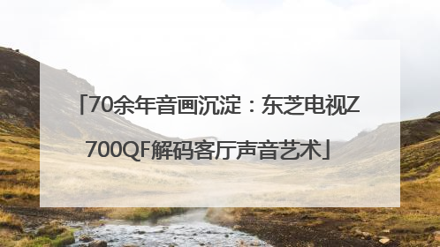 70余年音画沉淀：东芝电视Z700QF解码客厅声音艺术